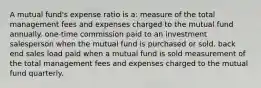 A mutual fund's expense ratio is a: measure of the total management fees and expenses charged to the mutual fund annually. one-time commission paid to an investment salesperson when the mutual fund is purchased or sold. back end sales load paid when a mutual fund is sold measurement of the total management fees and expenses charged to the mutual fund quarterly.