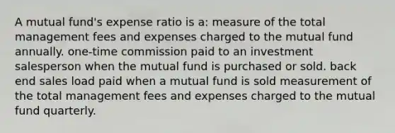 A mutual fund's expense ratio is a: measure of the total management fees and expenses charged to the mutual fund annually. one-time commission paid to an investment salesperson when the mutual fund is purchased or sold. back end sales load paid when a mutual fund is sold measurement of the total management fees and expenses charged to the mutual fund quarterly.