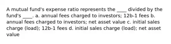 ​A mutual fund's expense ratio represents the ____ divided by the fund's ____. a. ​annual fees charged to investors; 12b-1 fees b. ​annual fees charged to investors; net asset value c. ​initial sales charge (load); 12b-1 fees d. ​initial sales charge (load); net asset value