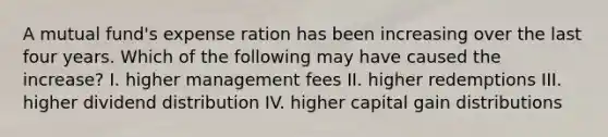 A mutual fund's expense ration has been increasing over the last four years. Which of the following may have caused the increase? I. higher management fees II. higher redemptions III. higher dividend distribution IV. higher capital gain distributions