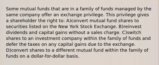 Some mutual funds that are in a family of funds managed by the same company offer an exchange privilege. This privilege gives a shareholder the right to: A)convert mutual fund shares to securities listed on the New York Stock Exchange. B)reinvest dividends and capital gains without a sales charge. C)switch shares to an investment company within the family of funds and defer the taxes on any capital gains due to the exchange. D)convert shares to a different mutual fund within the family of funds on a dollar-for-dollar basis.