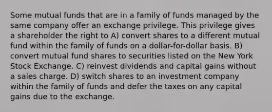 Some mutual funds that are in a family of funds managed by the same company offer an exchange privilege. This privilege gives a shareholder the right to A) convert shares to a different mutual fund within the family of funds on a dollar-for-dollar basis. B) convert mutual fund shares to securities listed on the New York Stock Exchange. C) reinvest dividends and capital gains without a sales charge. D) switch shares to an investment company within the family of funds and defer the taxes on any capital gains due to the exchange.