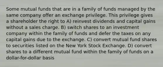 Some mutual funds that are in a family of funds managed by the same company offer an exchange privilege. This privilege gives a shareholder the right to A) reinvest dividends and capital gains without a sales charge. B) switch shares to an investment company within the family of funds and defer the taxes on any capital gains due to the exchange. C) convert mutual fund shares to securities listed on the New York Stock Exchange. D) convert shares to a different mutual fund within the family of funds on a dollar-for-dollar basis