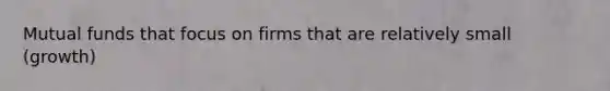 Mutual funds that focus on firms that are relatively small (growth)