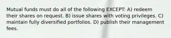 Mutual funds must do all of the following EXCEPT: A) redeem their shares on request. B) issue shares with voting privileges. C) maintain fully diversified portfolios. D) publish their management fees.