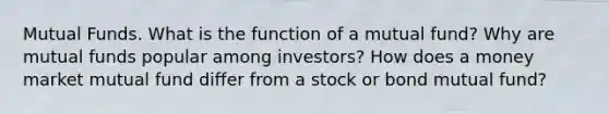 Mutual Funds. What is the function of a mutual fund? Why are mutual funds popular among investors? How does a money market mutual fund differ from a stock or bond mutual fund?