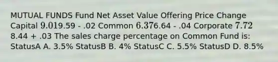 MUTUAL FUNDS Fund Net Asset Value Offering Price Change Capital 9.019.59 - .02 Common 6.376.64 - .04 Corporate 7.728.44 + .03 The sales charge percentage on Common Fund is: StatusA A. 3.5% StatusB B. 4% StatusC C. 5.5% StatusD D. 8.5%