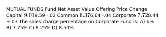 MUTUAL FUNDS Fund Net Asset Value Offering Price Change Capital 9.019.59 -.02 Common 6.376.64 -.04 Corporate 7.728.44 +.03 The sales charge percentage on Corporate Fund is: A) 6% B) 7.75% C) 8.25% D) 8.50%