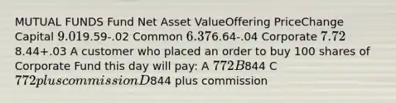 MUTUAL FUNDS Fund Net Asset ValueOffering PriceChange Capital 9.019.59-.02 Common 6.376.64-.04 Corporate 7.728.44+.03 A customer who placed an order to buy 100 shares of Corporate Fund this day will pay: A 772 B844 C 772 plus commission D844 plus commission