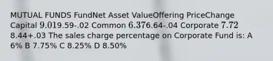 MUTUAL FUNDS FundNet Asset ValueOffering PriceChange Capital 9.019.59-.02 Common 6.376.64-.04 Corporate 7.728.44+.03 The sales charge percentage on Corporate Fund is: A 6% B 7.75% C 8.25% D 8.50%