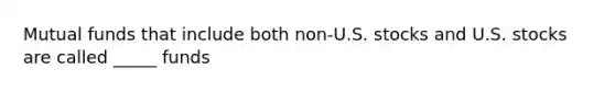 Mutual funds that include both non-U.S. stocks and U.S. stocks are called _____ funds