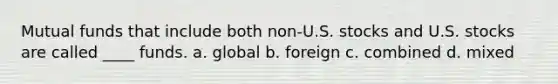 ​Mutual funds that include both non-U.S. stocks and U.S. stocks are called ____ funds. a. ​global b. ​foreign c. ​combined d. ​mixed