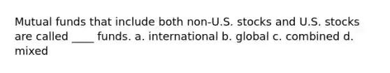 Mutual funds that include both non-U.S. stocks and U.S. stocks are called ____ funds. a. international b. global c. combined d. mixed