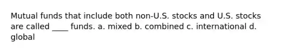 Mutual funds that include both non-U.S. stocks and U.S. stocks are called ____ funds. a. mixed b. combined c. international d. global