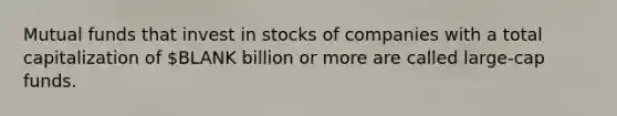 Mutual funds that invest in stocks of companies with a total capitalization of BLANK billion or more are called large-cap funds.