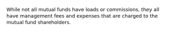 While not all mutual funds have loads or commissions, they all have management fees and expenses that are charged to the mutual fund shareholders.