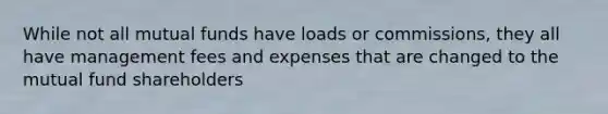 While not all mutual funds have loads or commissions, they all have management fees and expenses that are changed to the mutual fund shareholders