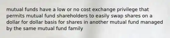 mutual funds have a low or no cost exchange privilege that permits mutual fund shareholders to easily swap shares on a dollar for dollar basis for shares in another mutual fund managed by the same mutual fund family