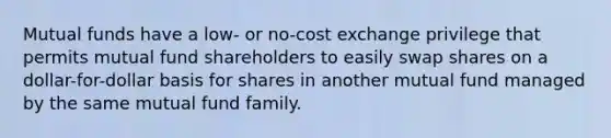 Mutual funds have a low- or no-cost exchange privilege that permits mutual fund shareholders to easily swap shares on a dollar-for-dollar basis for shares in another mutual fund managed by the same mutual fund family.