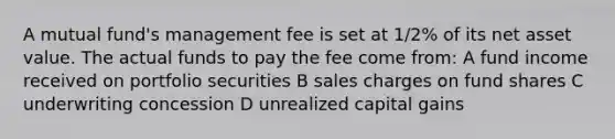 A mutual fund's management fee is set at 1/2% of its net asset value. The actual funds to pay the fee come from: A fund income received on portfolio securities B sales charges on fund shares C underwriting concession D unrealized capital gains