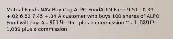 Mutual Funds NAV Buy Chg ALPO FundAUDI Fund 9.51 10.39 +.02 6.82 7.45 +.04 A customer who buys 100 shares of ALPO Fund will pay: A - 951 B -951 plus a commission C - 1,039 D -1,039 plus a commission