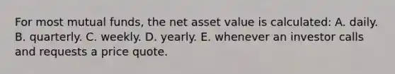 For most mutual funds, the net asset value is calculated: A. daily. B. quarterly. C. weekly. D. yearly. E. whenever an investor calls and requests a price quote.