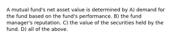 A mutual fund's net asset value is determined by A) demand for the fund based on the fund's performance. B) the fund manager's reputation. C) the value of the securities held by the fund. D) all of the above.