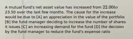 A mutual fund's net asset value has increased from 22.00 to23.50 over the last few months. The cause for the increase would be due to [A] an appreciation in the value of the portfolio [B] the fund manager deciding to increase the number of shares it issues [C] an increasing demand for the fund [D] the decision by the fund manager to reduce the fund's expense ratio