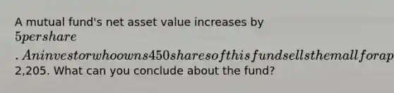 A mutual fund's net asset value increases by 5 per share. An investor who owns 450 shares of this fund sells them all for a profit of2,205. What can you conclude about the fund?