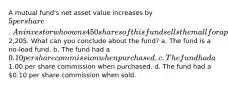 A mutual fund's net asset value increases by 5 per share. An investor who owns 450 shares of this fund sells them all for a profit of2,205. What can you conclude about the fund? a. The fund is a no-load fund. b. The fund had a 0.10 per share commission when purchased. c. The fund had a1.00 per share commission when purchased. d. The fund had a 0.10 per share commission when sold.