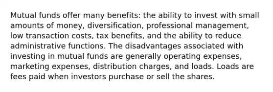 Mutual funds offer many benefits: the ability to invest with small amounts of money, diversification, professional management, low transaction costs, tax benefits, and the ability to reduce administrative functions. The disadvantages associated with investing in mutual funds are generally operating expenses, marketing expenses, distribution charges, and loads. Loads are fees paid when investors purchase or sell the shares.