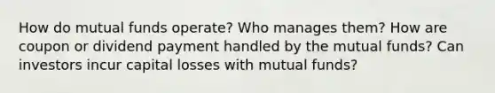 How do mutual funds operate? Who manages them? How are coupon or dividend payment handled by the mutual funds? Can investors incur capital losses with mutual funds?