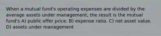 When a mutual fund's operating expenses are divided by the average assets under management, the result is the mutual fund's A) public offer price. B) expense ratio. C) net asset value. D) assets under management