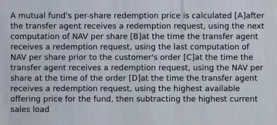 A mutual fund's per-share redemption price is calculated [A]after the transfer agent receives a redemption request, using the next computation of NAV per share [B]at the time the transfer agent receives a redemption request, using the last computation of NAV per share prior to the customer's order [C]at the time the transfer agent receives a redemption request, using the NAV per share at the time of the order [D]at the time the transfer agent receives a redemption request, using the highest available offering price for the fund, then subtracting the highest current sales load