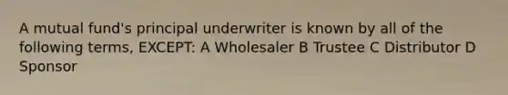 A mutual fund's principal underwriter is known by all of the following terms, EXCEPT: A Wholesaler B Trustee C Distributor D Sponsor