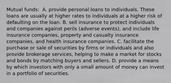 Mutual​ funds: ​ A. provide personal loans to individuals. These loans are usually at higher rates to individuals at a higher risk of defaulting on the loan. B. sell insurance to protect individuals and companies against perils​ (adverse events), and include life insurance​ companies, property and casualty insurance​ companies, and health insurance companies. C. facilitate the purchase or sale of securities by firms or individuals and also provide brokerage​ services, helping to make a market for stocks and bonds by matching buyers and sellers. D. provide a means by which investors with only a small amount of money can invest in a portfolio of securities.