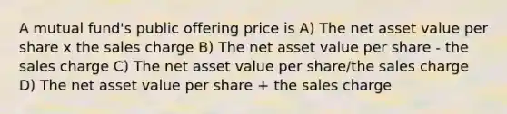 A mutual fund's public offering price is A) The net asset value per share x the sales charge B) The net asset value per share - the sales charge C) The net asset value per share/the sales charge D) The net asset value per share + the sales charge