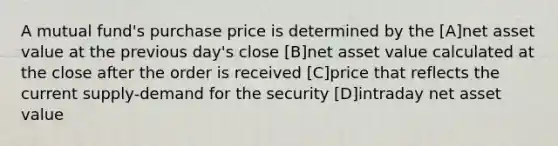 A mutual fund's purchase price is determined by the [A]net asset value at the previous day's close [B]net asset value calculated at the close after the order is received [C]price that reflects the current supply-demand for the security [D]intraday net asset value