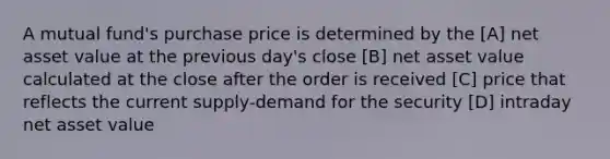 A mutual fund's purchase price is determined by the [A] net asset value at the previous day's close [B] net asset value calculated at the close after the order is received [C] price that reflects the current supply-demand for the security [D] intraday net asset value