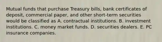 Mutual funds that purchase Treasury bills, bank certificates of deposit, commercial paper, and other short-term securities would be classified as A. contractual institutions. B. investment institutions. C. money market funds. D. securities dealers. E. PC insurance companies.