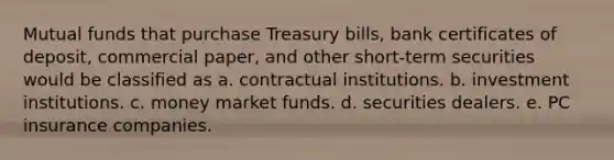 Mutual funds that purchase Treasury bills, bank certificates of deposit, commercial paper, and other short-term securities would be classified as a. contractual institutions. b. investment institutions. c. money market funds. d. securities dealers. e. PC insurance companies.