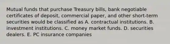 Mutual funds that purchase Treasury bills, bank negotiable certificates of deposit, commercial paper, and other short-term securities would be classified as A. contractual institutions. B. investment institutions. C. money market funds. D. securities dealers. E. PC insurance companies