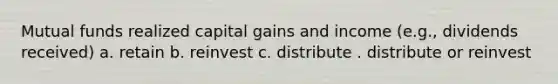 Mutual funds realized capital gains and income (e.g., dividends received) a. retain b. reinvest c. distribute . distribute or reinvest