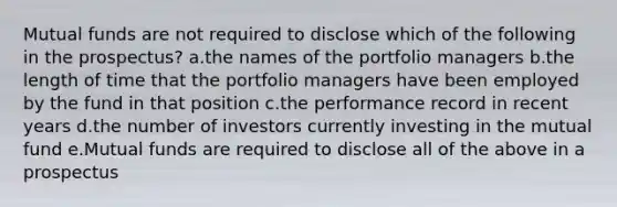 Mutual funds are not required to disclose which of the following in the prospectus? a.the names of the portfolio managers b.the length of time that the portfolio managers have been employed by the fund in that position c.the performance record in recent years d.the number of investors currently investing in the mutual fund e.Mutual funds are required to disclose all of the above in a prospectus