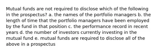 Mutual funds are not required to disclose which of the following in the prospectus? a. the names of the portfolio managers b. the length of time that the portfolio managers have been employed by the fund in that position c. the performance record in recent years d. the number of investors currently investing in the mutual fund e. mutual funds are required to disclose all of the above in a prospectus