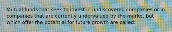 Mutual funds that seek to invest in undiscovered companies or in companies that are currently undervalued by the market but which offer the potential for future growth are called: