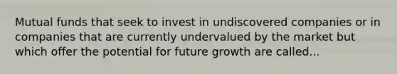 Mutual funds that seek to invest in undiscovered companies or in companies that are currently undervalued by the market but which offer the potential for future growth are called...