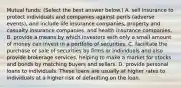 Mutual​ funds: ​(Select the best answer​ below.) A. sell insurance to protect individuals and companies against perils​ (adverse events), and include life insurance​ companies, property and casualty insurance​ companies, and health insurance companies. B. provide a means by which investors with only a small amount of money can invest in a portfolio of securities. C. facilitate the purchase or sale of securities by firms or individuals and also provide brokerage​ services, helping to make a market for stocks and bonds by matching buyers and sellers. D. provide personal loans to individuals. These loans are usually at higher rates to individuals at a higher risk of defaulting on the loan.