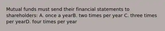 Mutual funds must send their financial statements to shareholders: A. once a yearB. two times per year C. three times per yearD. four times per year