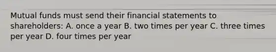 Mutual funds must send their financial statements to shareholders: A. once a year B. two times per year C. three times per year D. four times per year